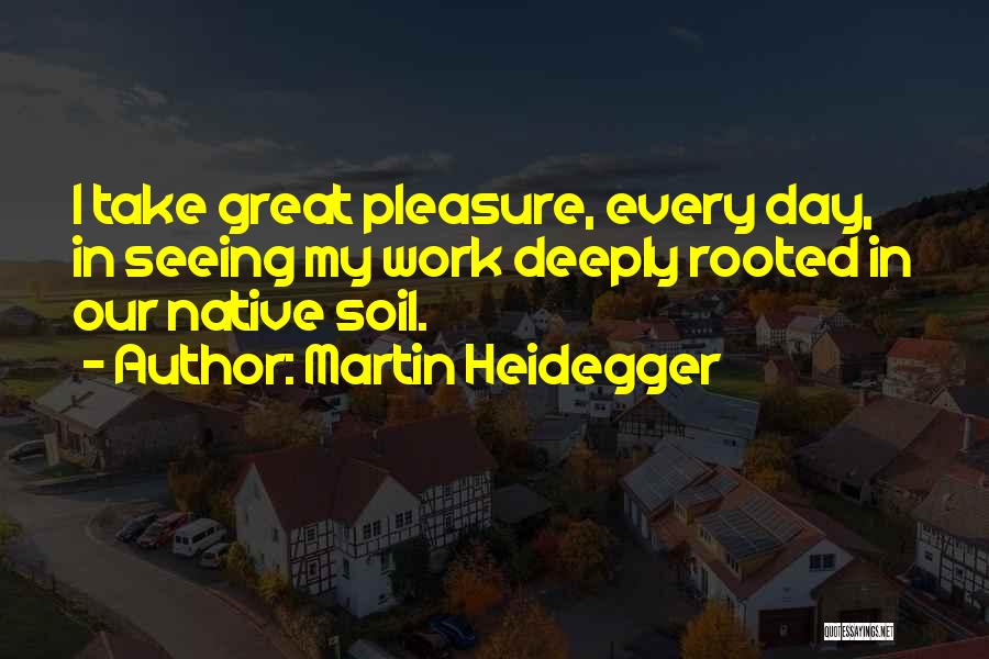 Martin Heidegger Quotes: I Take Great Pleasure, Every Day, In Seeing My Work Deeply Rooted In Our Native Soil.