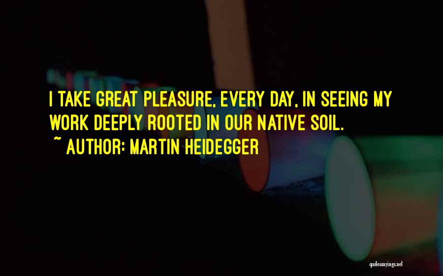 Martin Heidegger Quotes: I Take Great Pleasure, Every Day, In Seeing My Work Deeply Rooted In Our Native Soil.