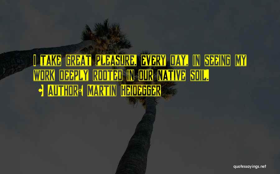 Martin Heidegger Quotes: I Take Great Pleasure, Every Day, In Seeing My Work Deeply Rooted In Our Native Soil.