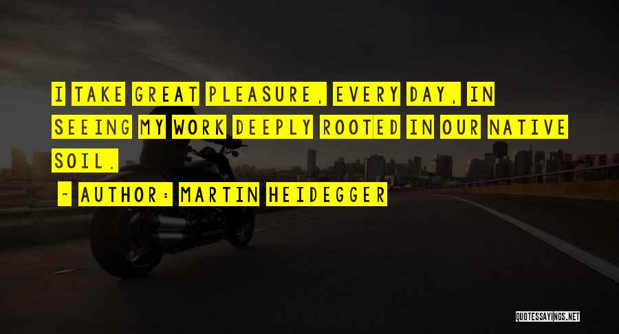 Martin Heidegger Quotes: I Take Great Pleasure, Every Day, In Seeing My Work Deeply Rooted In Our Native Soil.