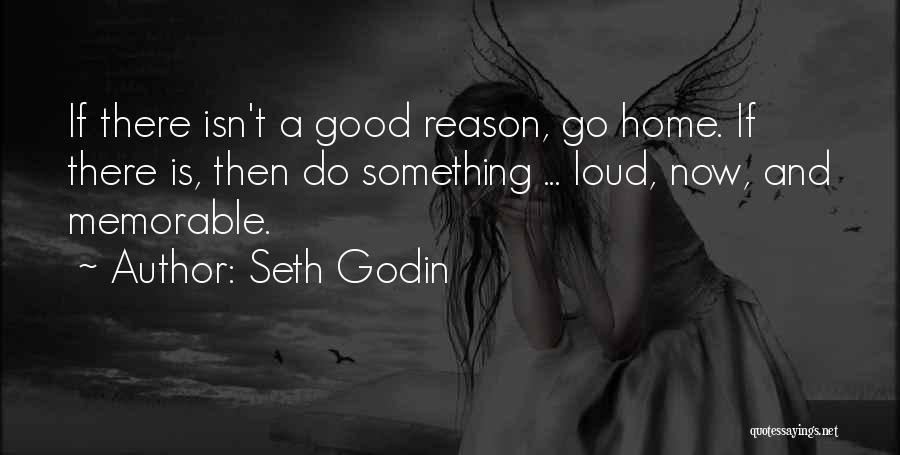 Seth Godin Quotes: If There Isn't A Good Reason, Go Home. If There Is, Then Do Something ... Loud, Now, And Memorable.