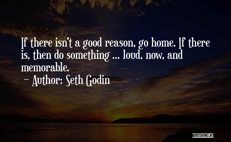 Seth Godin Quotes: If There Isn't A Good Reason, Go Home. If There Is, Then Do Something ... Loud, Now, And Memorable.