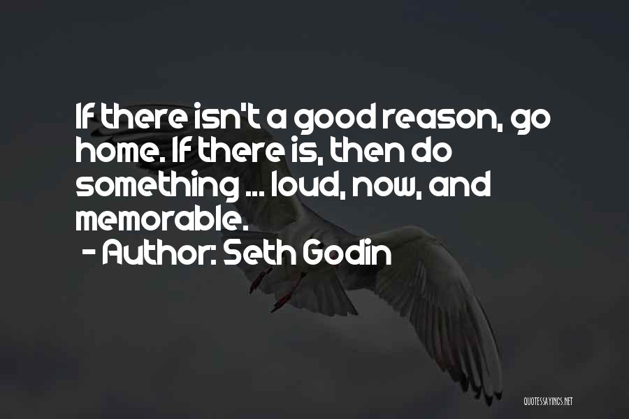 Seth Godin Quotes: If There Isn't A Good Reason, Go Home. If There Is, Then Do Something ... Loud, Now, And Memorable.