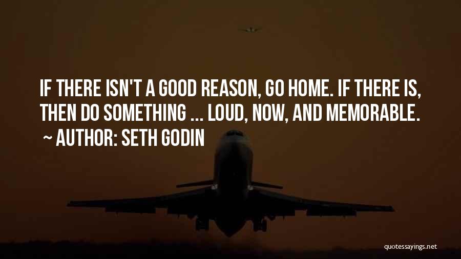 Seth Godin Quotes: If There Isn't A Good Reason, Go Home. If There Is, Then Do Something ... Loud, Now, And Memorable.