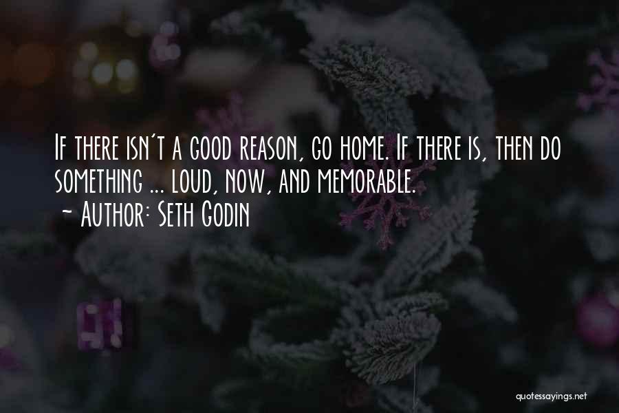 Seth Godin Quotes: If There Isn't A Good Reason, Go Home. If There Is, Then Do Something ... Loud, Now, And Memorable.