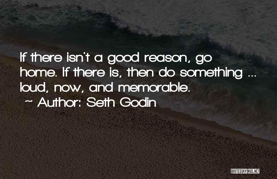 Seth Godin Quotes: If There Isn't A Good Reason, Go Home. If There Is, Then Do Something ... Loud, Now, And Memorable.
