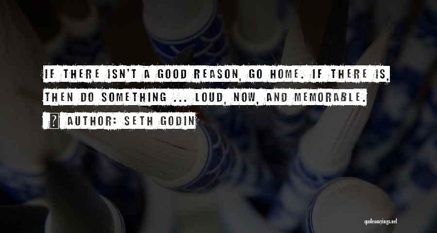 Seth Godin Quotes: If There Isn't A Good Reason, Go Home. If There Is, Then Do Something ... Loud, Now, And Memorable.