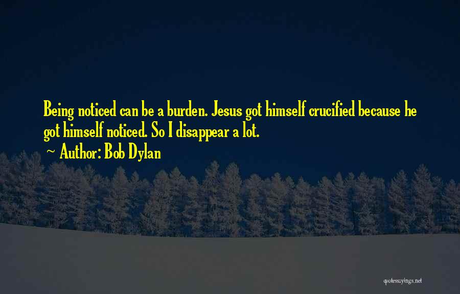 Bob Dylan Quotes: Being Noticed Can Be A Burden. Jesus Got Himself Crucified Because He Got Himself Noticed. So I Disappear A Lot.