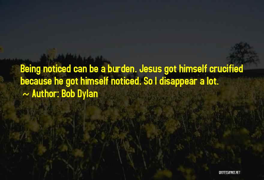 Bob Dylan Quotes: Being Noticed Can Be A Burden. Jesus Got Himself Crucified Because He Got Himself Noticed. So I Disappear A Lot.