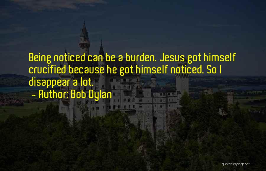 Bob Dylan Quotes: Being Noticed Can Be A Burden. Jesus Got Himself Crucified Because He Got Himself Noticed. So I Disappear A Lot.