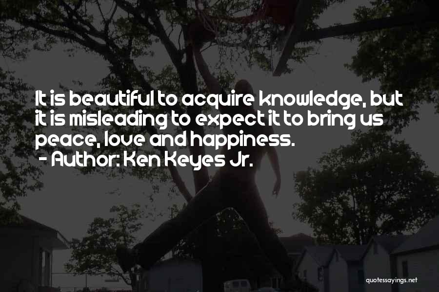 Ken Keyes Jr. Quotes: It Is Beautiful To Acquire Knowledge, But It Is Misleading To Expect It To Bring Us Peace, Love And Happiness.