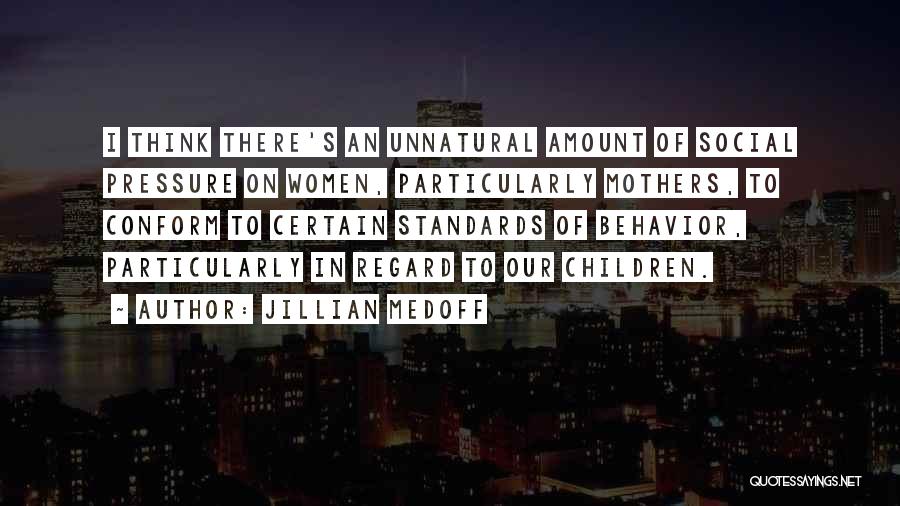 Jillian Medoff Quotes: I Think There's An Unnatural Amount Of Social Pressure On Women, Particularly Mothers, To Conform To Certain Standards Of Behavior,