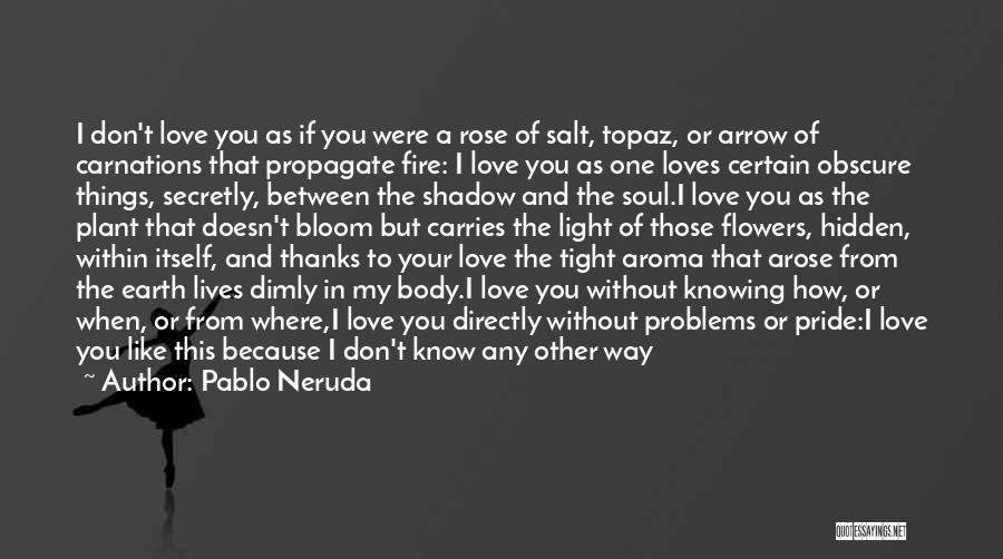 Pablo Neruda Quotes: I Don't Love You As If You Were A Rose Of Salt, Topaz, Or Arrow Of Carnations That Propagate Fire: