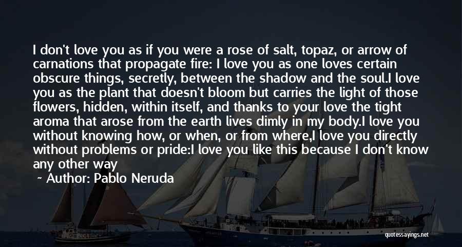 Pablo Neruda Quotes: I Don't Love You As If You Were A Rose Of Salt, Topaz, Or Arrow Of Carnations That Propagate Fire: