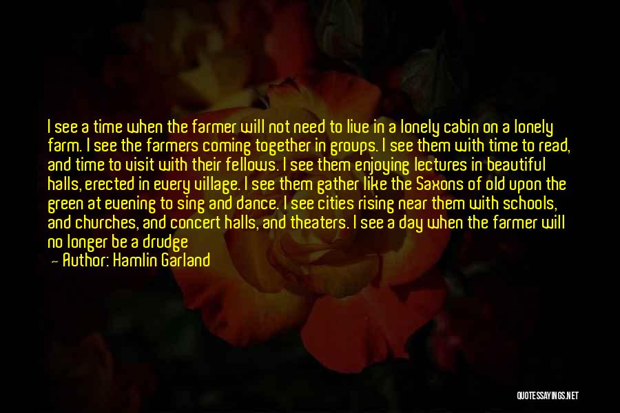 Hamlin Garland Quotes: I See A Time When The Farmer Will Not Need To Live In A Lonely Cabin On A Lonely Farm.