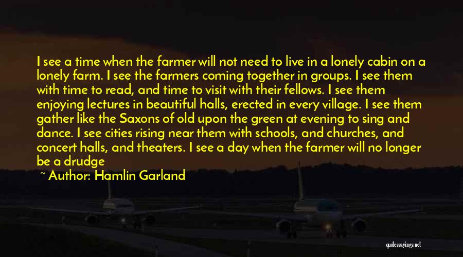 Hamlin Garland Quotes: I See A Time When The Farmer Will Not Need To Live In A Lonely Cabin On A Lonely Farm.