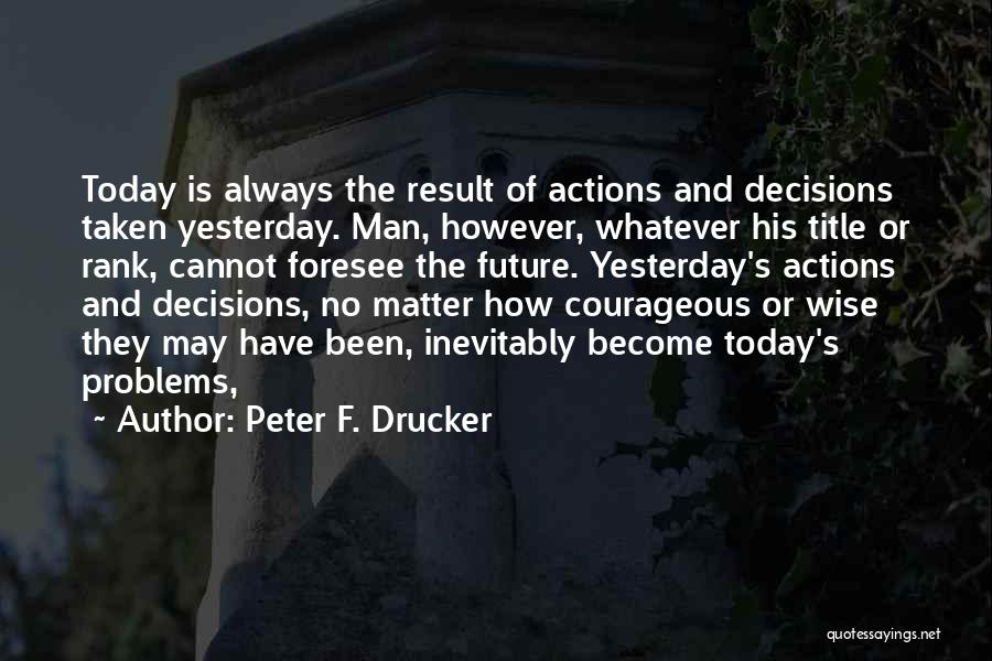 Peter F. Drucker Quotes: Today Is Always The Result Of Actions And Decisions Taken Yesterday. Man, However, Whatever His Title Or Rank, Cannot Foresee