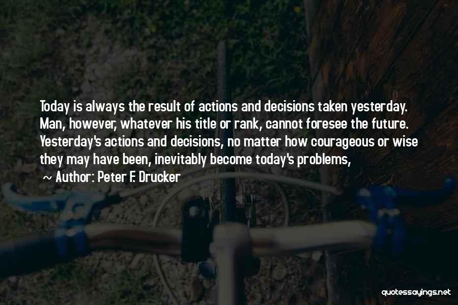 Peter F. Drucker Quotes: Today Is Always The Result Of Actions And Decisions Taken Yesterday. Man, However, Whatever His Title Or Rank, Cannot Foresee