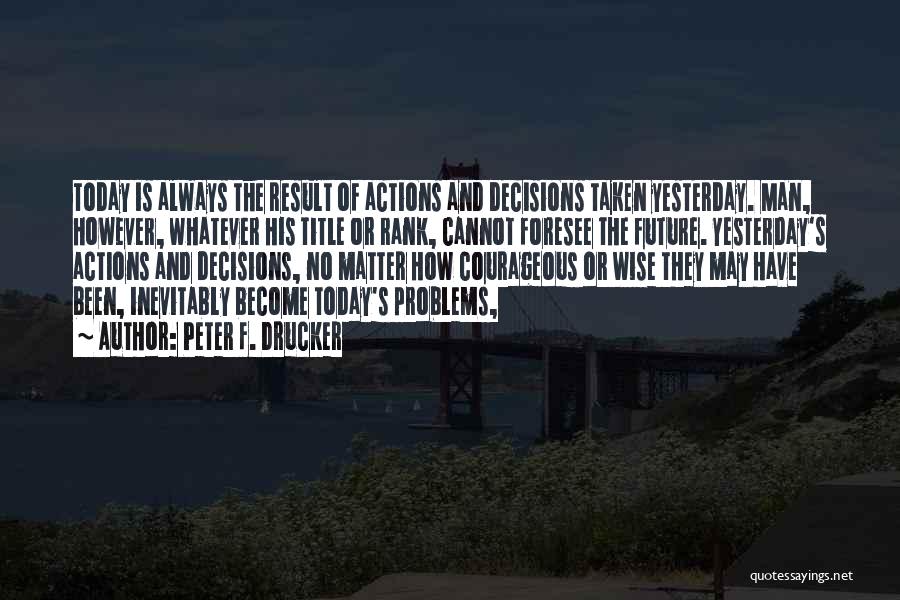 Peter F. Drucker Quotes: Today Is Always The Result Of Actions And Decisions Taken Yesterday. Man, However, Whatever His Title Or Rank, Cannot Foresee