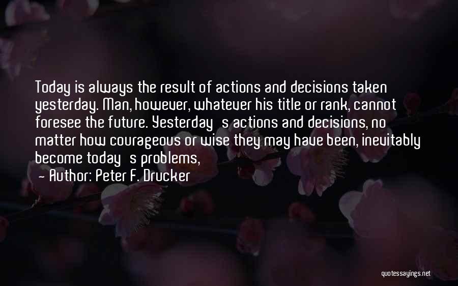 Peter F. Drucker Quotes: Today Is Always The Result Of Actions And Decisions Taken Yesterday. Man, However, Whatever His Title Or Rank, Cannot Foresee