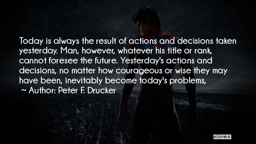 Peter F. Drucker Quotes: Today Is Always The Result Of Actions And Decisions Taken Yesterday. Man, However, Whatever His Title Or Rank, Cannot Foresee