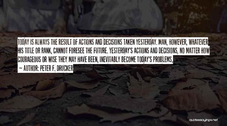 Peter F. Drucker Quotes: Today Is Always The Result Of Actions And Decisions Taken Yesterday. Man, However, Whatever His Title Or Rank, Cannot Foresee