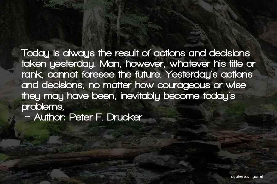 Peter F. Drucker Quotes: Today Is Always The Result Of Actions And Decisions Taken Yesterday. Man, However, Whatever His Title Or Rank, Cannot Foresee