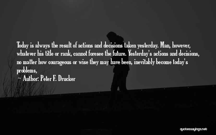 Peter F. Drucker Quotes: Today Is Always The Result Of Actions And Decisions Taken Yesterday. Man, However, Whatever His Title Or Rank, Cannot Foresee