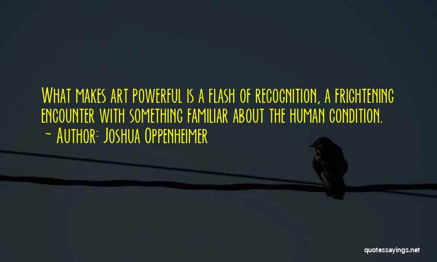 Joshua Oppenheimer Quotes: What Makes Art Powerful Is A Flash Of Recognition, A Frightening Encounter With Something Familiar About The Human Condition.