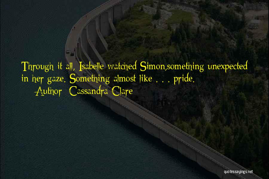 Cassandra Clare Quotes: Through It All, Isabelle Watched Simon,something Unexpected In Her Gaze. Something Almost Like . . . Pride.