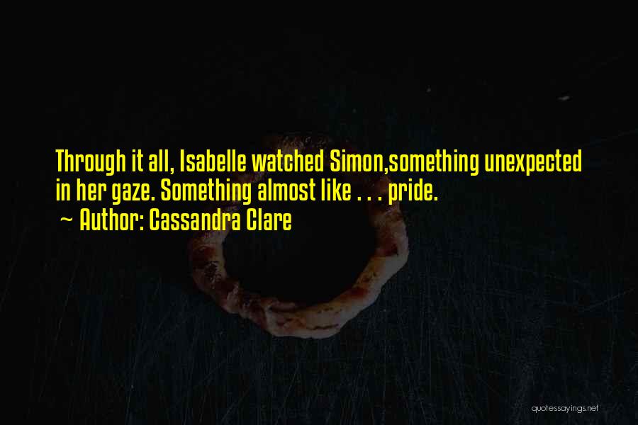Cassandra Clare Quotes: Through It All, Isabelle Watched Simon,something Unexpected In Her Gaze. Something Almost Like . . . Pride.