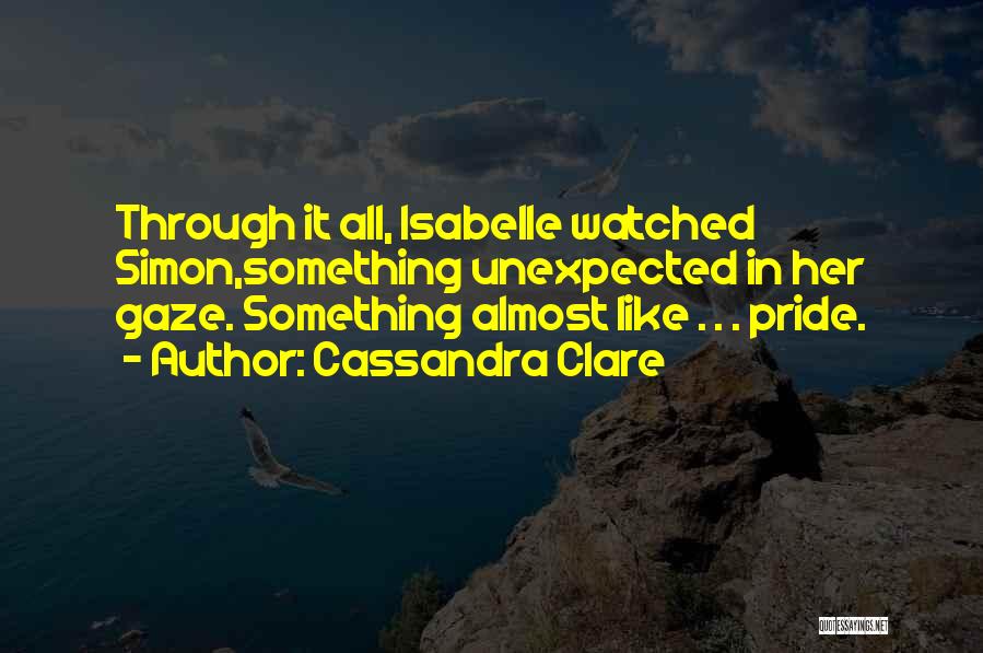 Cassandra Clare Quotes: Through It All, Isabelle Watched Simon,something Unexpected In Her Gaze. Something Almost Like . . . Pride.
