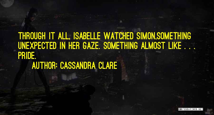 Cassandra Clare Quotes: Through It All, Isabelle Watched Simon,something Unexpected In Her Gaze. Something Almost Like . . . Pride.