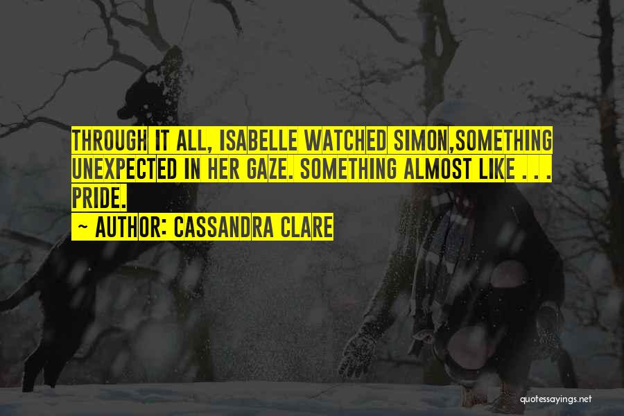 Cassandra Clare Quotes: Through It All, Isabelle Watched Simon,something Unexpected In Her Gaze. Something Almost Like . . . Pride.