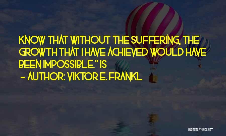 Viktor E. Frankl Quotes: Know That Without The Suffering, The Growth That I Have Achieved Would Have Been Impossible. Is