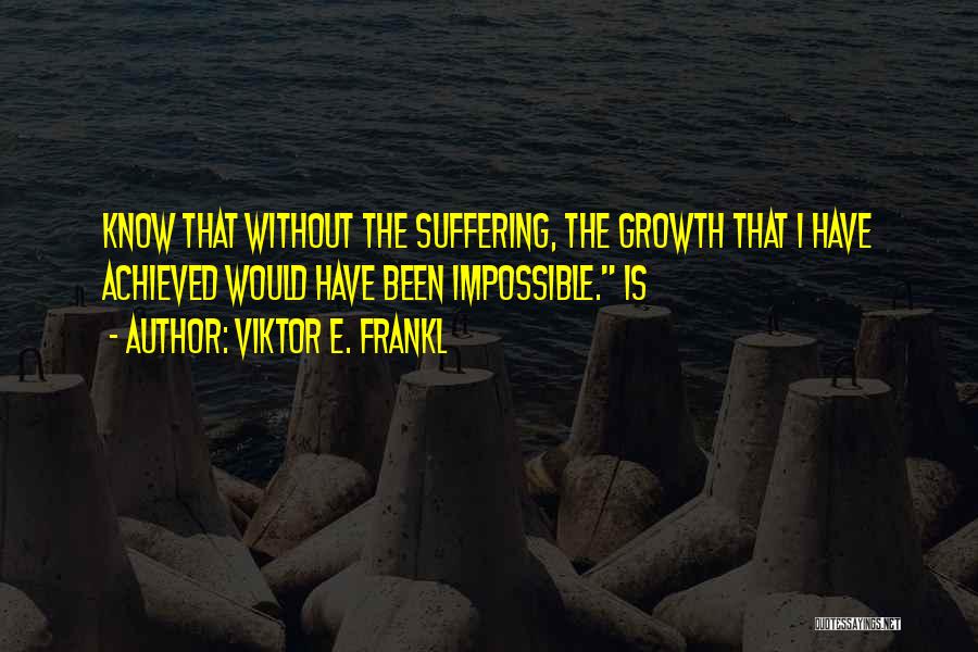 Viktor E. Frankl Quotes: Know That Without The Suffering, The Growth That I Have Achieved Would Have Been Impossible. Is