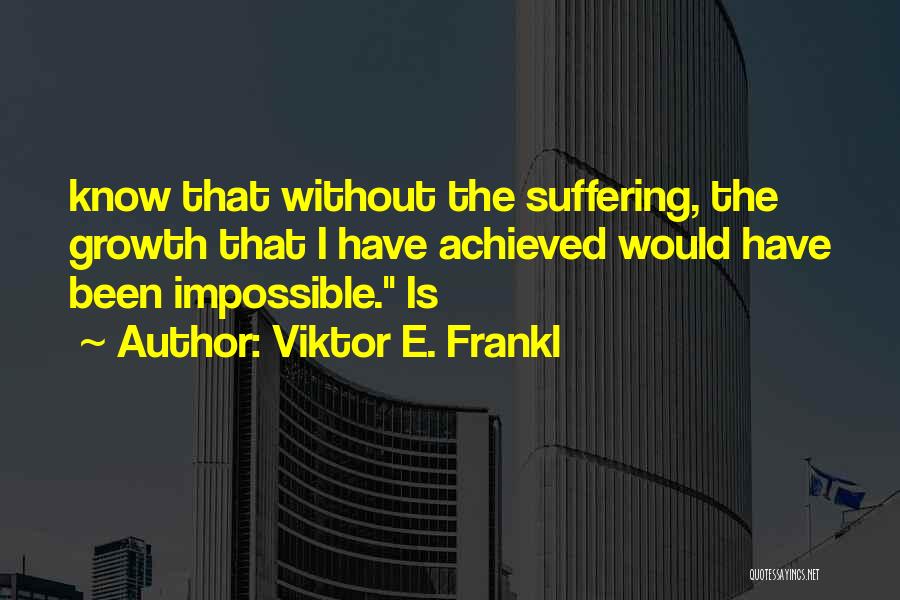 Viktor E. Frankl Quotes: Know That Without The Suffering, The Growth That I Have Achieved Would Have Been Impossible. Is