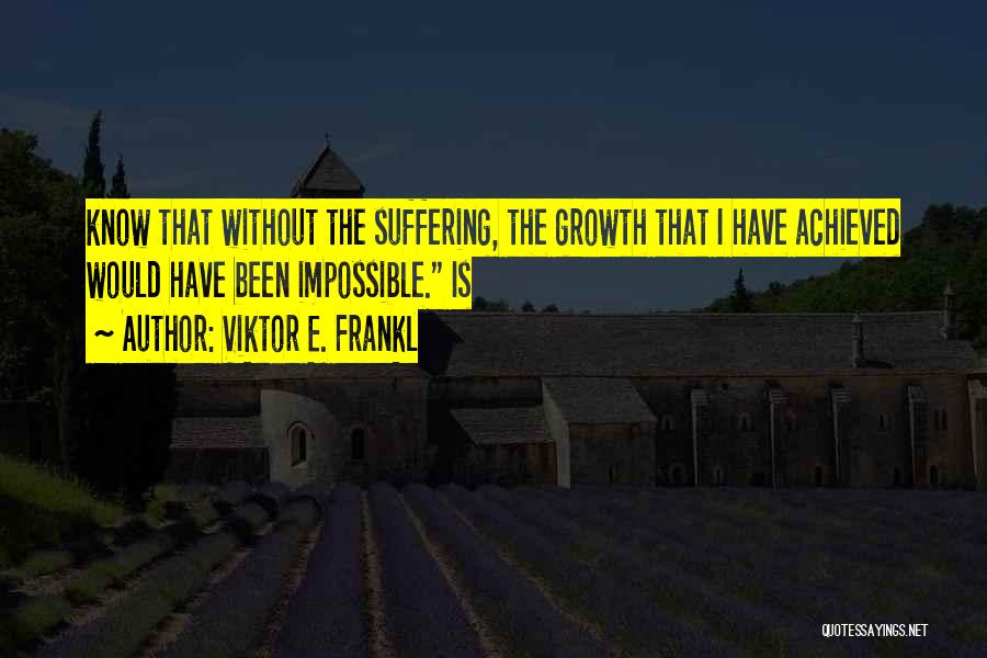 Viktor E. Frankl Quotes: Know That Without The Suffering, The Growth That I Have Achieved Would Have Been Impossible. Is