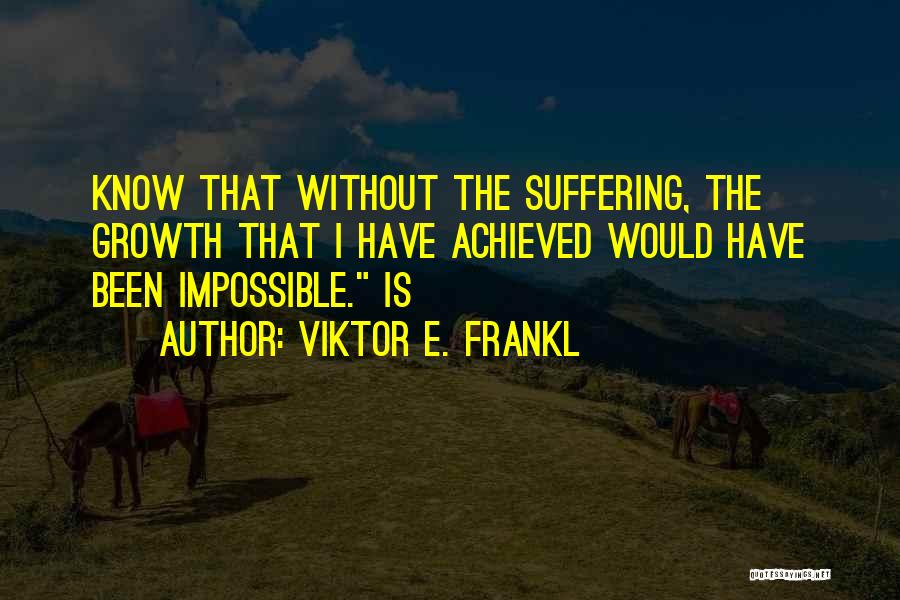 Viktor E. Frankl Quotes: Know That Without The Suffering, The Growth That I Have Achieved Would Have Been Impossible. Is