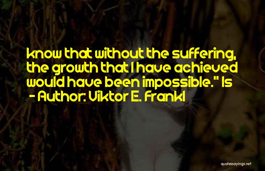 Viktor E. Frankl Quotes: Know That Without The Suffering, The Growth That I Have Achieved Would Have Been Impossible. Is