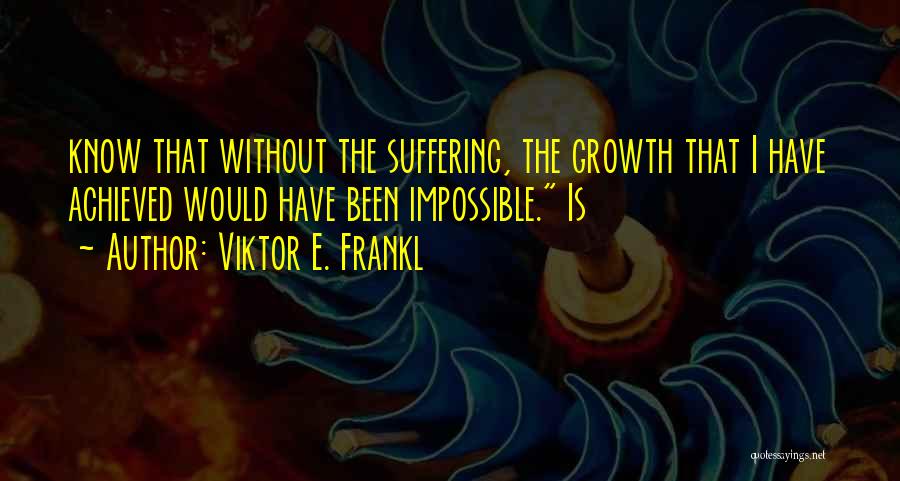 Viktor E. Frankl Quotes: Know That Without The Suffering, The Growth That I Have Achieved Would Have Been Impossible. Is