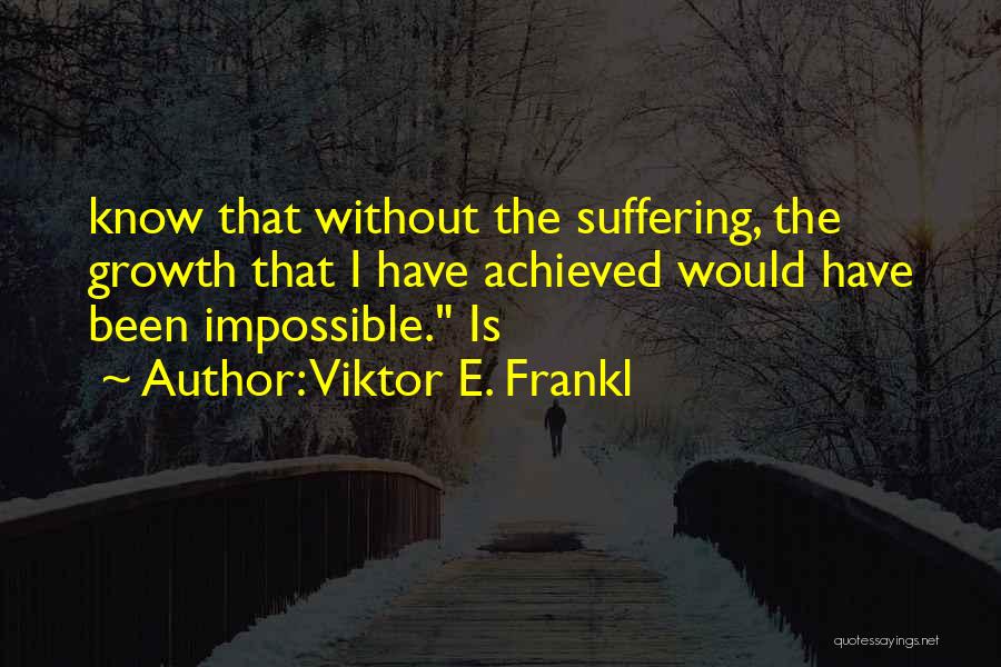 Viktor E. Frankl Quotes: Know That Without The Suffering, The Growth That I Have Achieved Would Have Been Impossible. Is