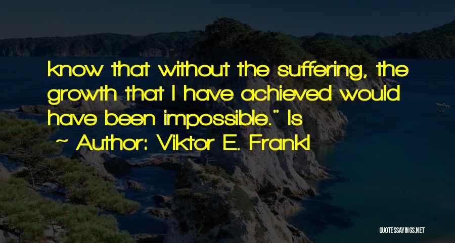 Viktor E. Frankl Quotes: Know That Without The Suffering, The Growth That I Have Achieved Would Have Been Impossible. Is