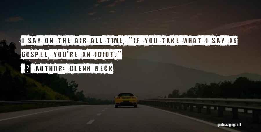 Glenn Beck Quotes: I Say On The Air All Time, If You Take What I Say As Gospel, You're An Idiot.
