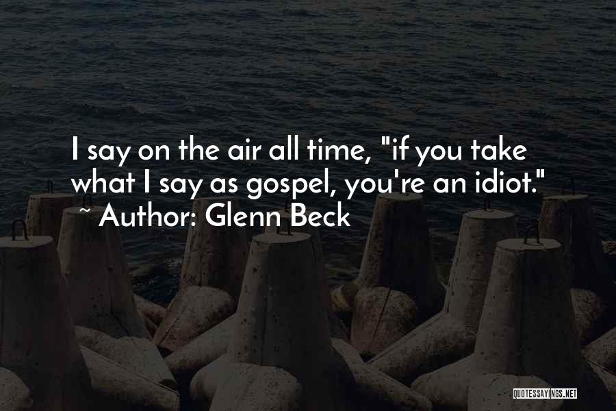 Glenn Beck Quotes: I Say On The Air All Time, If You Take What I Say As Gospel, You're An Idiot.