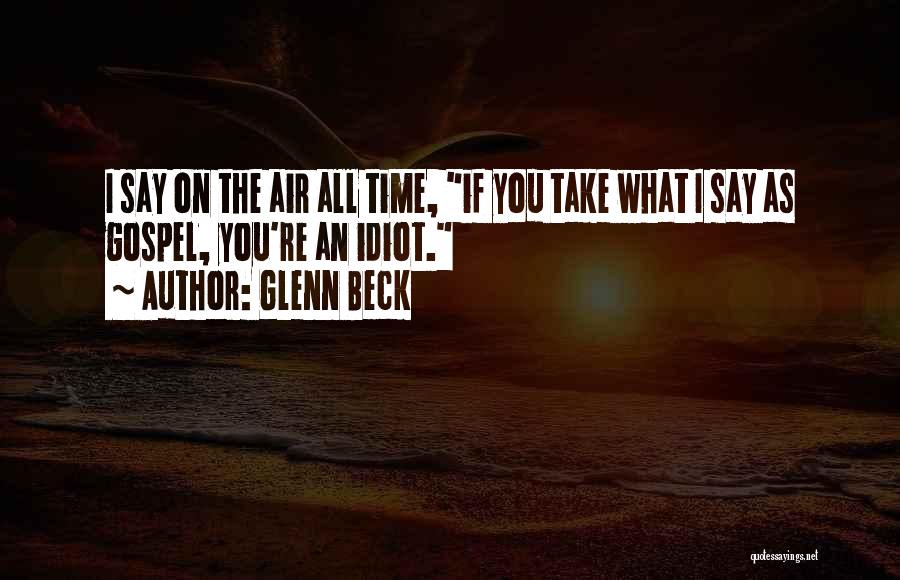 Glenn Beck Quotes: I Say On The Air All Time, If You Take What I Say As Gospel, You're An Idiot.