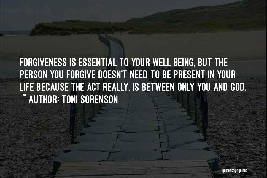 Toni Sorenson Quotes: Forgiveness Is Essential To Your Well Being, But The Person You Forgive Doesn't Need To Be Present In Your Life