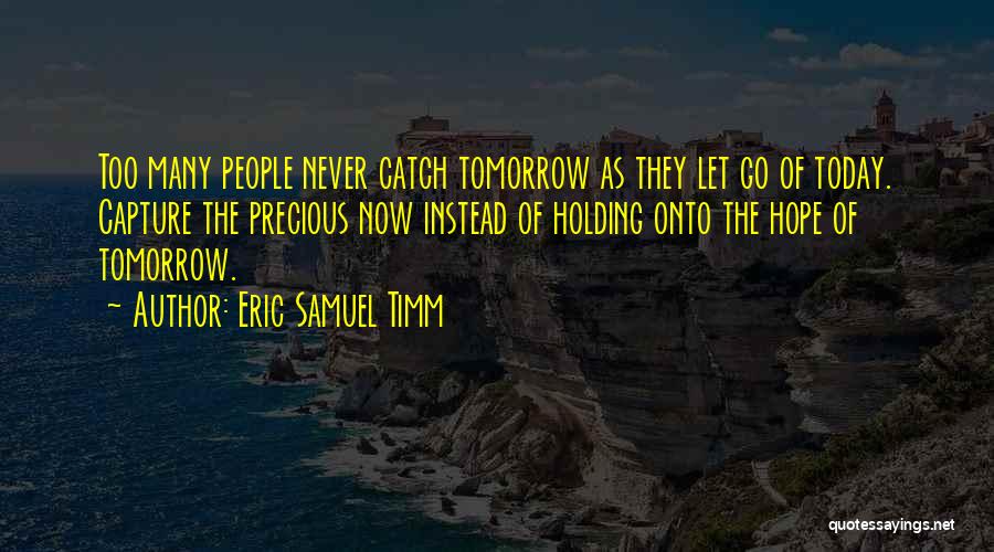 Eric Samuel Timm Quotes: Too Many People Never Catch Tomorrow As They Let Go Of Today. Capture The Precious Now Instead Of Holding Onto