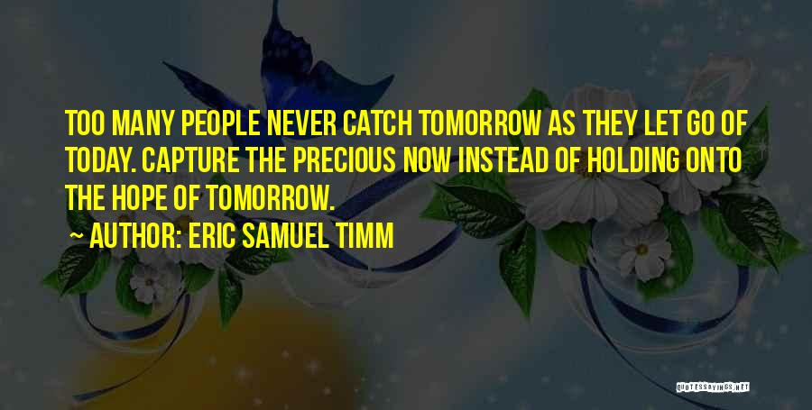 Eric Samuel Timm Quotes: Too Many People Never Catch Tomorrow As They Let Go Of Today. Capture The Precious Now Instead Of Holding Onto