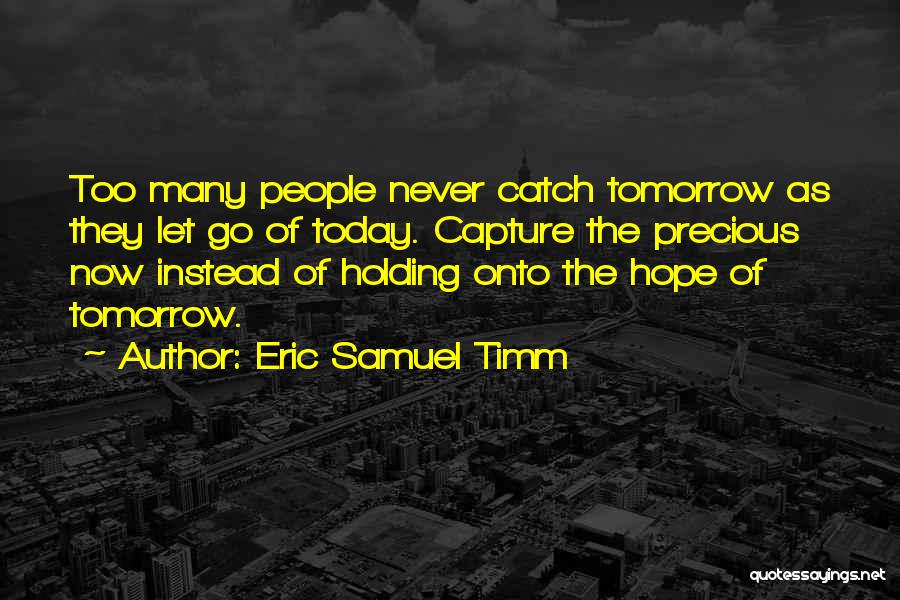 Eric Samuel Timm Quotes: Too Many People Never Catch Tomorrow As They Let Go Of Today. Capture The Precious Now Instead Of Holding Onto